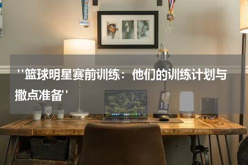  "篮球明星赛前训练：他们的训练计划与撒点准备"
