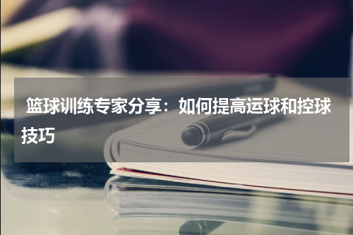  篮球训练专家分享：如何提高运球和控球技巧
