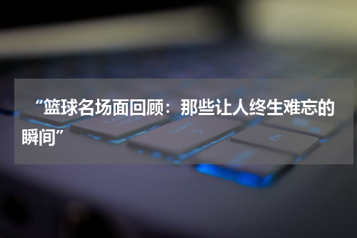  “篮球名场面回顾：那些让人终生难忘的瞬间”