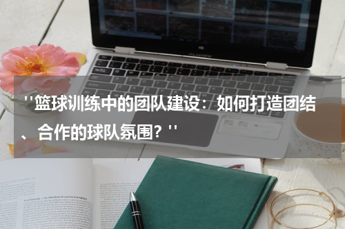  "篮球训练中的团队建设：如何打造团结、合作的球队氛围？"