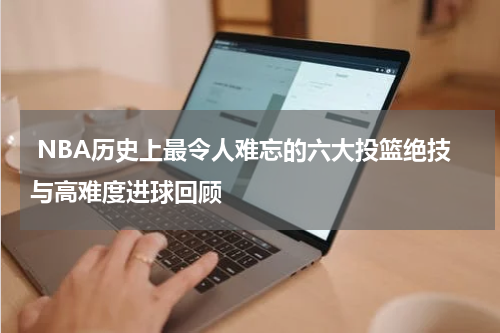  NBA历史上最令人难忘的六大投篮绝技与高难度进球回顾