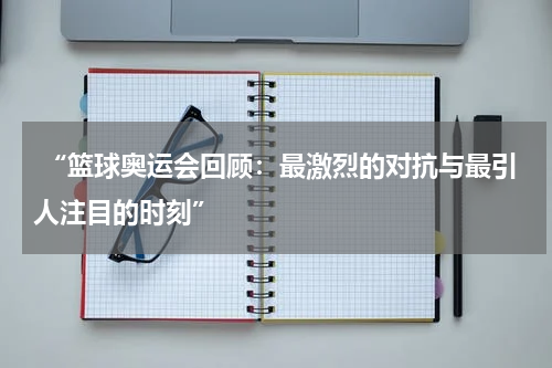  “篮球奥运会回顾：最激烈的对抗与最引人注目的时刻”