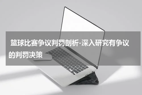  篮球比赛争议判罚剖析-深入研究有争议的判罚决策