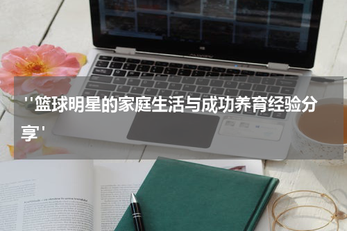  "篮球明星的家庭生活与成功养育经验分享"