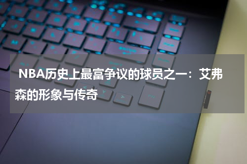  NBA历史上最富争议的球员之一：艾弗森的形象与传奇