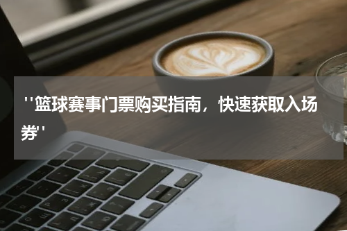  "篮球赛事门票购买指南，快速获取入场券"