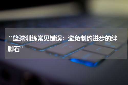 "篮球训练常见错误：避免制约进步的绊脚石"