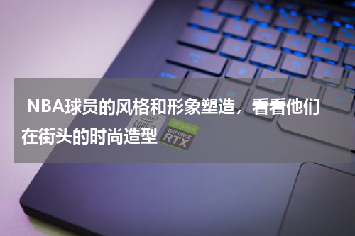  NBA球员的风格和形象塑造，看看他们在街头的时尚造型