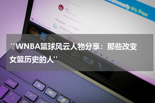  "WNBA篮球风云人物分享：那些改变女篮历史的人"