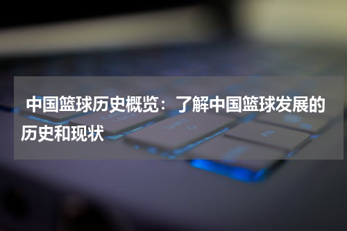  中国篮球历史概览：了解中国篮球发展的历史和现状