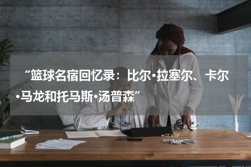  “篮球名宿回忆录：比尔·拉塞尔、卡尔·马龙和托马斯·汤普森”