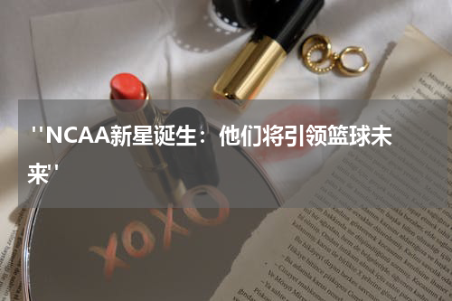  "NCAA新星诞生：他们将引领篮球未来"