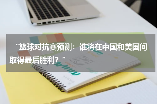  “篮球对抗赛预测：谁将在中国和美国间取得最后胜利？”