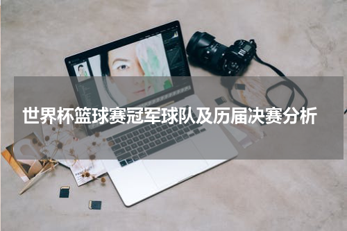  世界杯篮球赛冠军球队及历届决赛分析