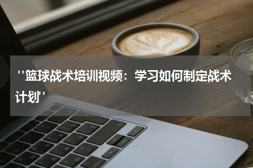  "篮球战术培训视频：学习如何制定战术计划"