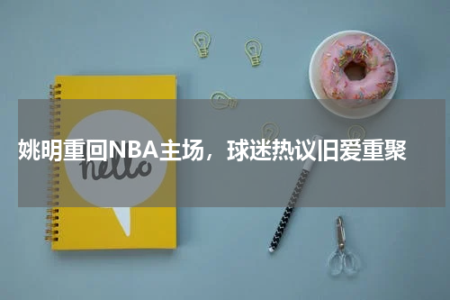  姚明重回NBA主场，球迷热议旧爱重聚