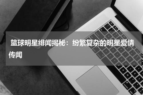  篮球明星绯闻揭秘：纷繁复杂的明星爱情传闻