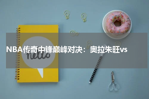  NBA传奇中锋巅峰对决：奥拉朱旺vs