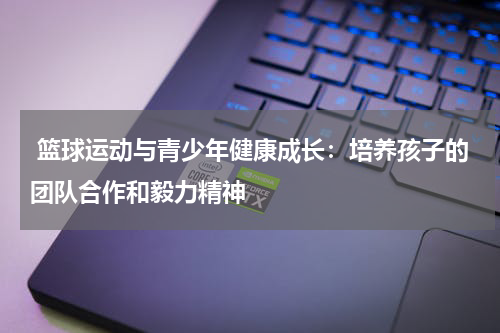  篮球运动与青少年健康成长：培养孩子的团队合作和毅力精神