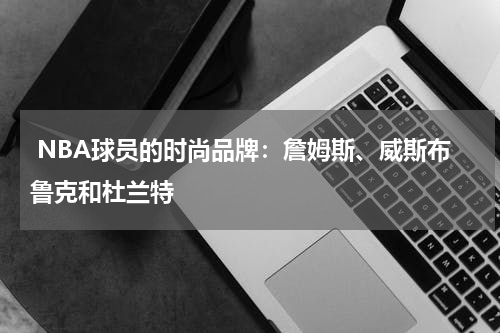  NBA球员的时尚品牌：詹姆斯、威斯布鲁克和杜兰特