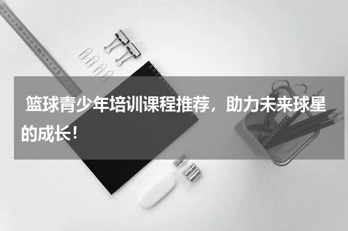  篮球青少年培训课程推荐，助力未来球星的成长！
