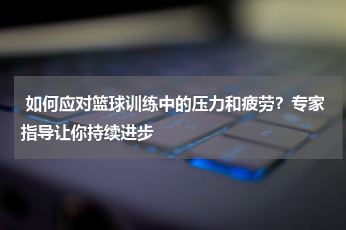  如何应对篮球训练中的压力和疲劳？专家指导让你持续进步
