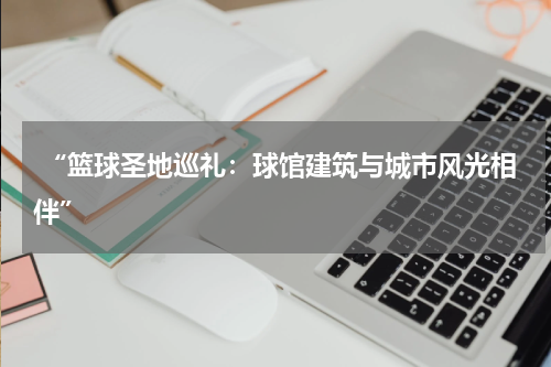  “篮球圣地巡礼：球馆建筑与城市风光相伴”
