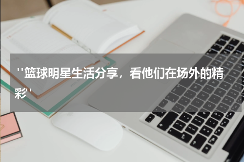  "篮球明星生活分享，看他们在场外的精彩"