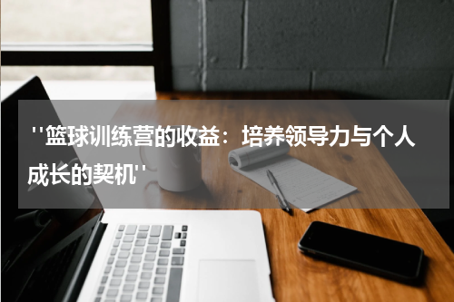  "篮球训练营的收益：培养领导力与个人成长的契机" 