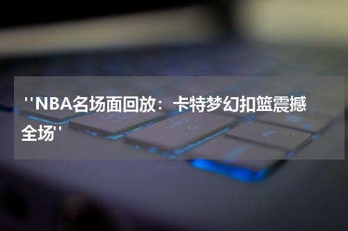  "NBA名场面回放：卡特梦幻扣篮震撼全场"