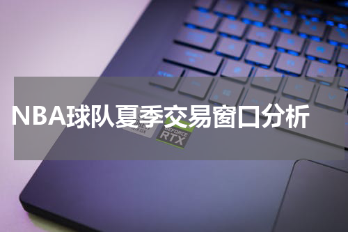  NBA球队夏季交易窗口分析