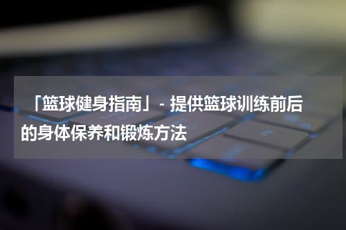  「篮球健身指南」- 提供篮球训练前后的身体保养和锻炼方法