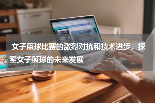  女子篮球比赛的激烈对抗和技术进步，探索女子篮球的未来发展
