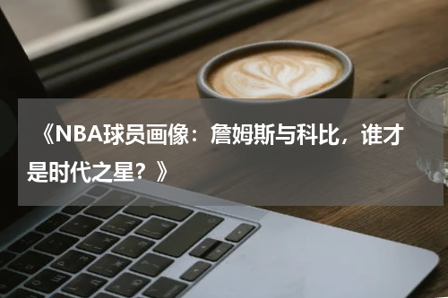  《NBA球员画像：詹姆斯与科比，谁才是时代之星？》