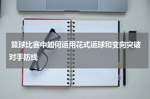  篮球比赛中如何运用花式运球和变向突破对手防线