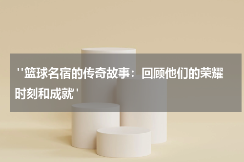  "篮球名宿的传奇故事：回顾他们的荣耀时刻和成就"