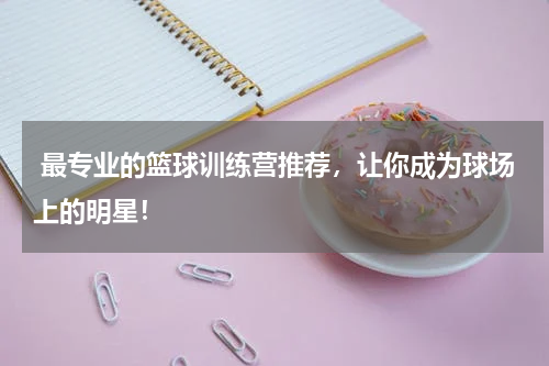 最专业的篮球训练营推荐，让你成为球场上的明星！