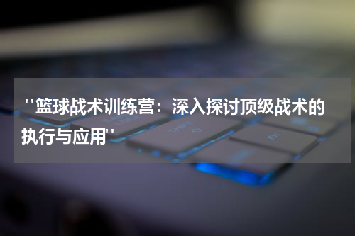  "篮球战术训练营：深入探讨顶级战术的执行与应用"