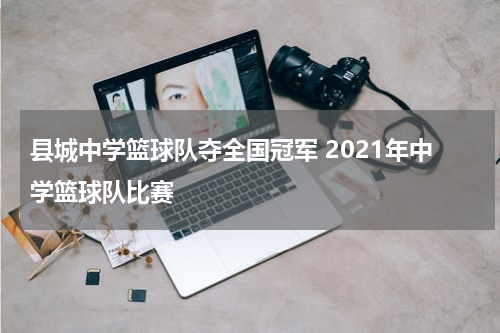 县城中学篮球队夺全国冠军 2021年中学篮球队比赛