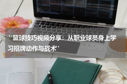  "篮球技巧视频分享：从职业球员身上学习招牌动作与战术" 