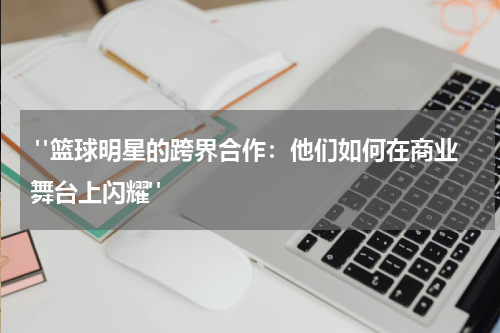  "篮球明星的跨界合作：他们如何在商业舞台上闪耀"