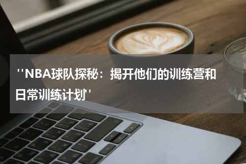  "NBA球队探秘：揭开他们的训练营和日常训练计划"