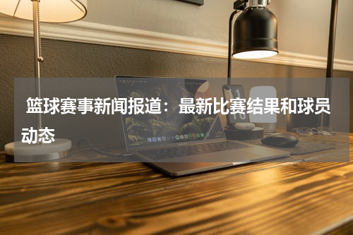  篮球赛事新闻报道：最新比赛结果和球员动态