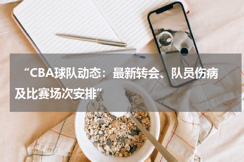  “CBA球队动态：最新转会、队员伤病及比赛场次安排”