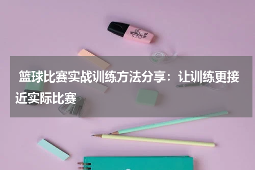  篮球比赛实战训练方法分享：让训练更接近实际比赛