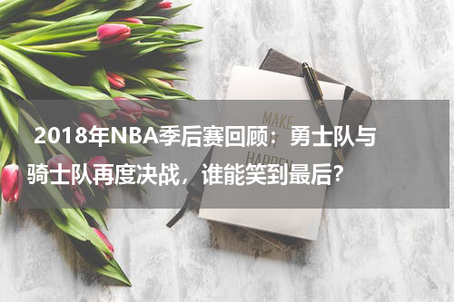  2018年NBA季后赛回顾：勇士队与骑士队再度决战，谁能笑到最后？