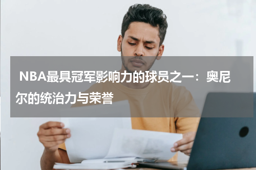  NBA最具冠军影响力的球员之一：奥尼尔的统治力与荣誉