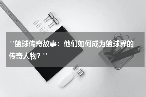  "篮球传奇故事：他们如何成为篮球界的传奇人物？"