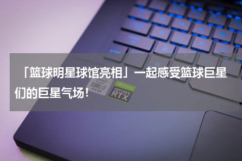  「篮球明星球馆亮相」一起感受篮球巨星们的巨星气场！
