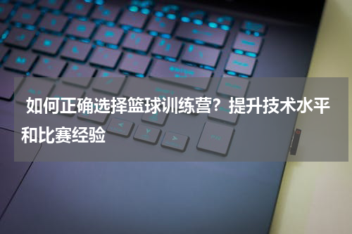  如何正确选择篮球训练营？提升技术水平和比赛经验